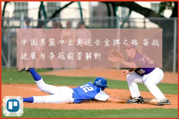 中国男篮冲击奥运会金牌之路 备战进展与争冠前景解析