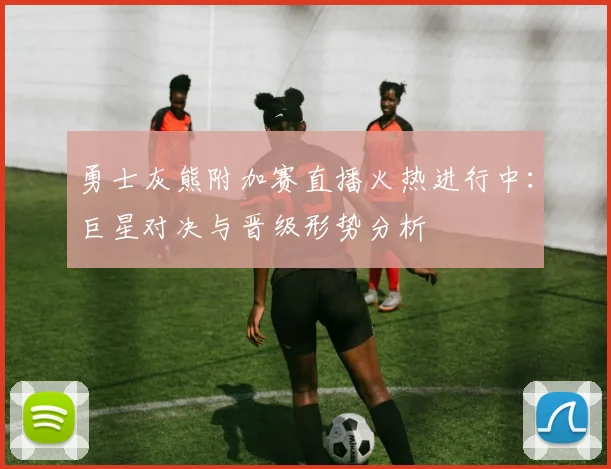 勇士灰熊附加赛直播火热进行中：巨星对决与晋级形势分析