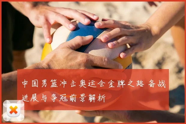 中国男篮冲击奥运会金牌之路 备战进展与争冠前景解析