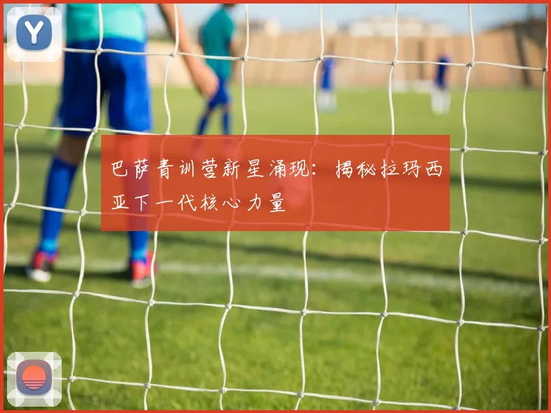 巴萨青训营新星涌现：揭秘拉玛西亚下一代核心力量