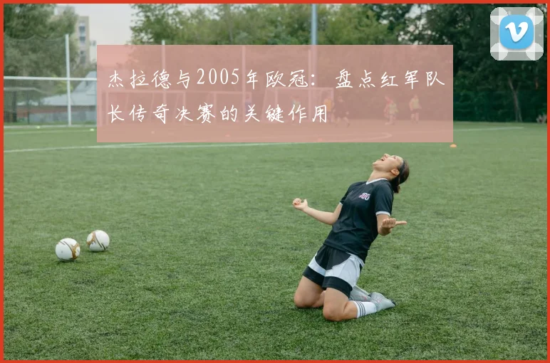 杰拉德与2005年欧冠：盘点红军队长传奇决赛的关键作用
