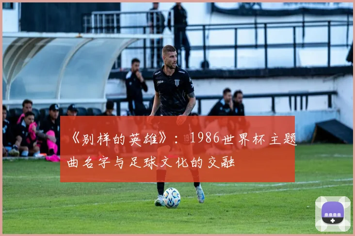《别样的英雄》：1986世界杯主题曲名字与足球文化的交融
