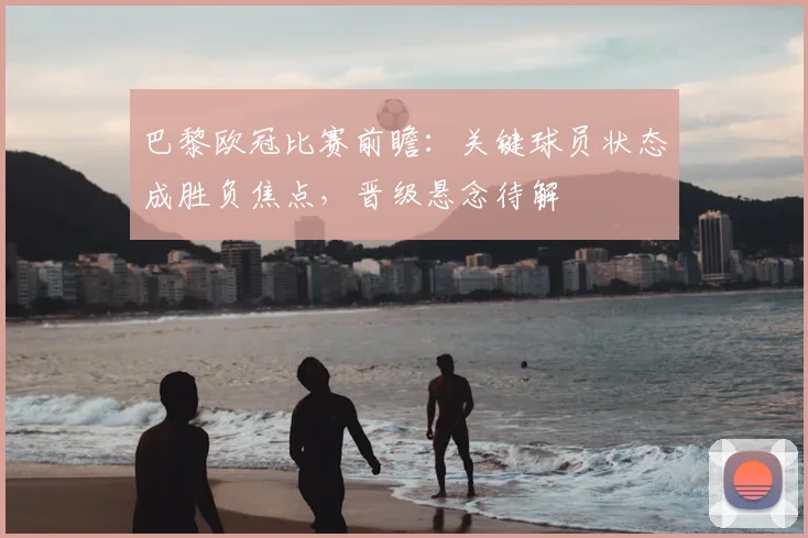 巴黎欧冠比赛前瞻：关键球员状态成胜负焦点，晋级悬念待解