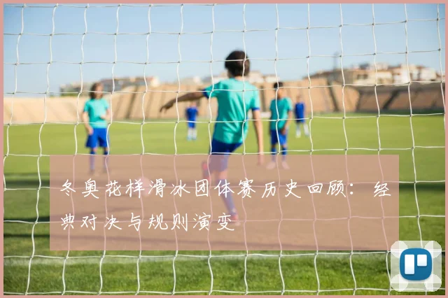 冬奥花样滑冰团体赛历史回顾：经典对决与规则演变