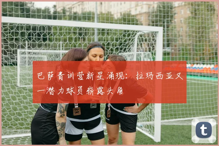 巴萨青训营新星涌现：拉玛西亚又一潜力球员崭露头角