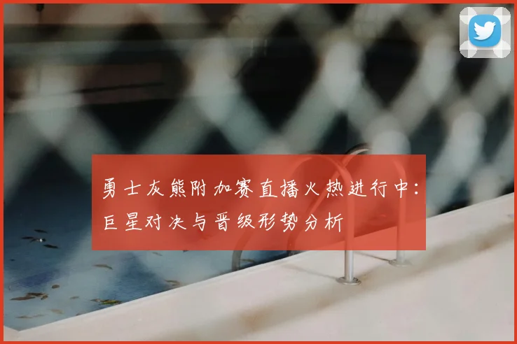 勇士灰熊附加赛直播火热进行中：巨星对决与晋级形势分析