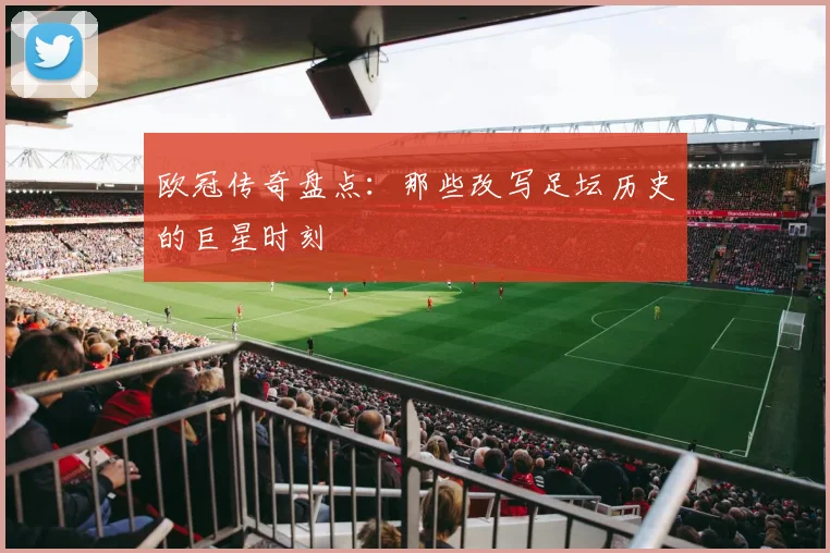 欧冠传奇盘点：那些改写足坛历史的巨星时刻