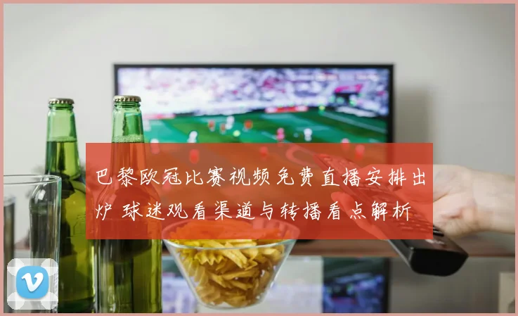 巴黎欧冠比赛视频免费直播安排出炉 球迷观看渠道与转播看点解析