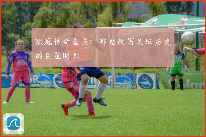 欧冠传奇盘点：那些改写足坛历史的巨星时刻