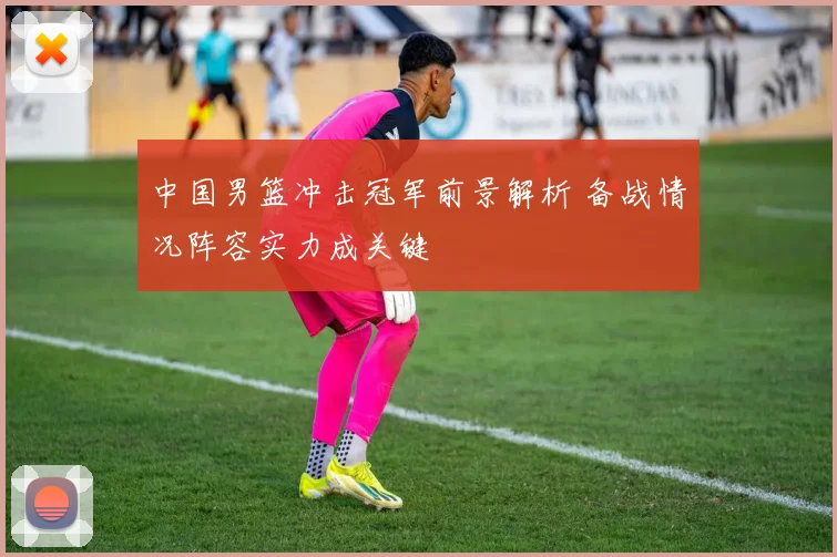 中国男篮冲击冠军前景解析 备战情况阵容实力成关键